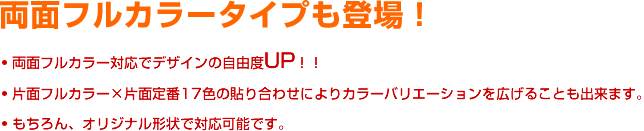 両面フルカラータイプも登場！ 両面フルカラー対応でデザインの自由度UP！！ 片面フルカラー×片面定番17色の貼り合わせによりカラーバリエーションを広げることも出来ます。 もちろん、オリジナル形状で対応可能です。